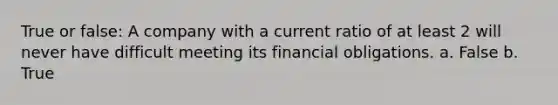 True or false: A company with a current ratio of at least 2 will never have difficult meeting its financial obligations. a. False b. True