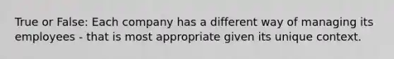 True or False: Each company has a different way of managing its employees - that is most appropriate given its unique context.