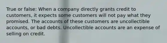 True or false: When a company directly grants credit to customers, it expects some customers will not pay what they promised. The accounts of these customers are uncollectible accounts, or bad debts. Uncollectible accounts are an expense of selling on credit.