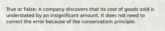 True or False: A company discovers that its cost of goods sold is understated by an insignificant amount. It does not need to correct the error because of the conservatism principle.