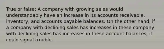 True or false: A company with growing sales would understandably have an increase in its accounts receivable, inventory, and accounts payable balances. On the other hand, if a company with declining sales has increases in these company with declining sales has increases in these account balances, it could signal trouble.