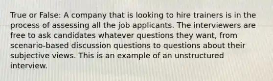 True or False: A company that is looking to hire trainers is in the process of assessing all the job applicants. The interviewers are free to ask candidates whatever questions they want, from scenario-based discussion questions to questions about their subjective views. This is an example of an unstructured interview.