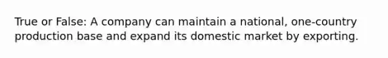 True or False: A company can maintain a national, one-country production base and expand its domestic market by exporting.