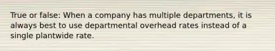 True or false: When a company has multiple departments, it is always best to use departmental overhead rates instead of a single plantwide rate.