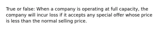 True or false: When a company is operating at full capacity, the company will incur loss if it accepts any special offer whose price is less than the normal selling price.