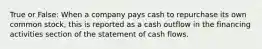 True or False: When a company pays cash to repurchase its own common stock, this is reported as a cash outflow in the financing activities section of the statement of cash flows.