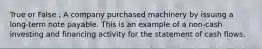True or False ; A company purchased machinery by issuing a​ long-term note payable. This is an example of a​ non-cash investing and financing activity for the statement of cash flows.