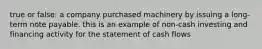 true or false: a company purchased machinery by issuing a long-term note payable. this is an example of non-cash investing and financing activity for the statement of cash flows