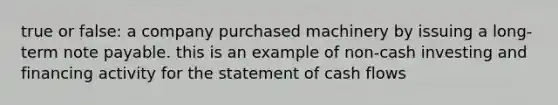 true or false: a company purchased machinery by issuing a long-term note payable. this is an example of non-cash investing and financing activity for the statement of cash flows