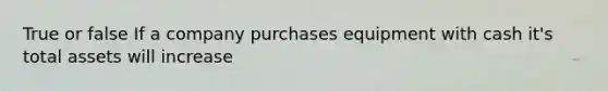 True or false If a company purchases equipment with cash it's total assets will increase