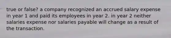 true or false? a company recognized an accrued salary expense in year 1 and paid its employees in year 2. in year 2 neither salaries expense nor salaries payable will change as a result of the transaction.