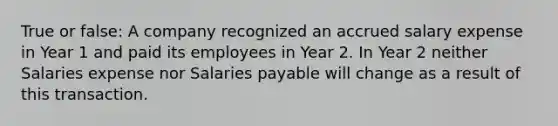 True or false: A company recognized an accrued salary expense in Year 1 and paid its employees in Year 2. In Year 2 neither Salaries expense nor Salaries payable will change as a result of this transaction.