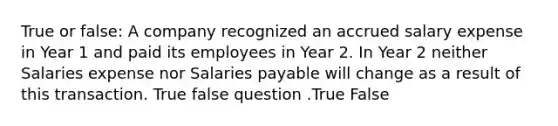 True or false: A company recognized an accrued salary expense in Year 1 and paid its employees in Year 2. In Year 2 neither Salaries expense nor Salaries payable will change as a result of this transaction. True false question .True False