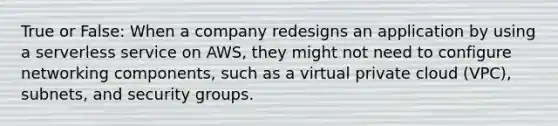 True or False: When a company redesigns an application by using a serverless service on AWS, they might not need to configure networking components, such as a virtual private cloud (VPC), subnets, and security groups.