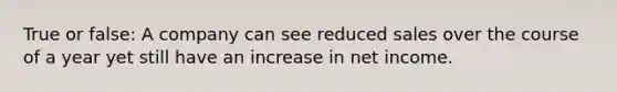 True or false: A company can see reduced sales over the course of a year yet still have an increase in net income.