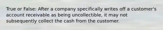 True or False: After a company specifically writes off a customer's account receivable as being uncollectible, it may not subsequently collect the cash from the customer.