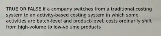 TRUE OR FALSE If a company switches from a traditional costing system to an activity-based costing system in which some activities are batch-level and product-level, costs ordinarily shift from high-volume to low-volume products