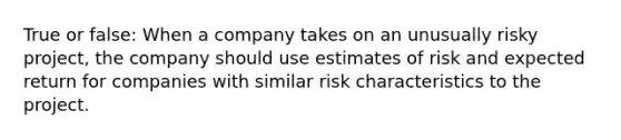 True or false: When a company takes on an unusually risky project, the company should use estimates of risk and expected return for companies with similar risk characteristics to the project.