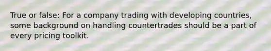 True or false: For a company trading with developing countries, some background on handling countertrades should be a part of every pricing toolkit.