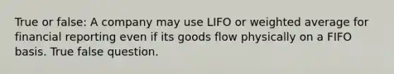 True or false: A company may use LIFO or weighted average for financial reporting even if its goods flow physically on a FIFO basis. True false question.