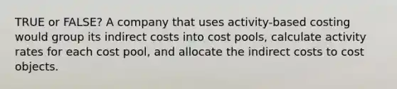 TRUE or FALSE? A company that uses activity-based costing would group its indirect costs into cost pools, calculate activity rates for each cost pool, and allocate the indirect costs to cost objects.