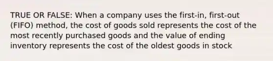 TRUE OR FALSE: When a company uses the​ first-in, first-out​ (FIFO) method, the cost of goods sold represents the cost of the most recently purchased goods and the value of ending inventory represents the cost of the oldest goods in stock