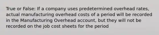 True or False: If a company uses predetermined overhead rates, actual manufacturing overhead costs of a period will be recorded in the Manufacturing Overhead account, but they will not be recorded on the job cost sheets for the period