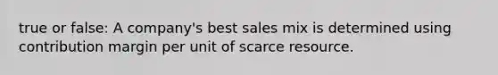 true or false: A company's best sales mix is determined using contribution margin per unit of scarce resource.