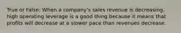 True or False: When a company's sales revenue is decreasing, high operating leverage is a good thing because it means that profits will decrease at a slower pace than revenues decrease.