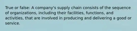 True or false: A company's supply chain consists of the sequence of organizations, including their facilities, functions, and activities, that are involved in producing and delivering a good or service.