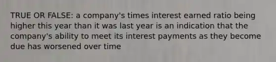 TRUE OR FALSE: a company's times interest earned ratio being higher this year than it was last year is an indication that the company's ability to meet its interest payments as they become due has worsened over time