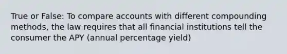 True or False: To compare accounts with different compounding methods, the law requires that all financial institutions tell the consumer the APY (annual percentage yield)