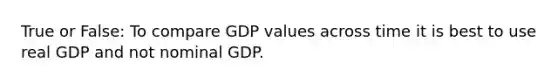 True or False: To compare GDP values across time it is best to use real GDP and not nominal GDP.