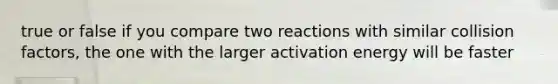 true or false if you compare two reactions with similar collision factors, the one with the larger activation energy will be faster