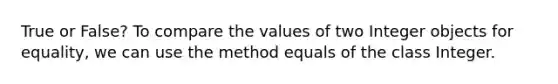 True or False? To compare the values of two Integer objects for equality, we can use the method equals of the class Integer.