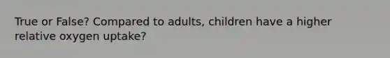 True or False? Compared to adults, children have a higher relative oxygen uptake?