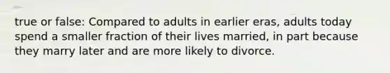 true or false: Compared to adults in earlier eras, adults today spend a smaller fraction of their lives married, in part because they marry later and are more likely to divorce.