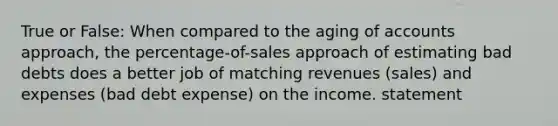 True or False: When compared to the aging of accounts approach, the percentage-of-sales approach of estimating bad debts does a better job of matching revenues (sales) and expenses (bad debt expense) on the income. statement