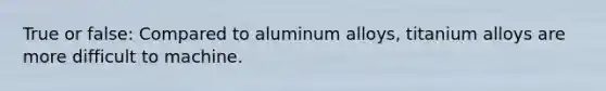 True or false: Compared to aluminum alloys, titanium alloys are more difficult to machine.