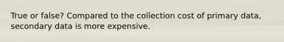 True or false? Compared to the collection cost of primary data, secondary data is more expensive.