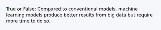 True or False: Compared to conventional models, machine learning models produce better results from big data but require more time to do so.