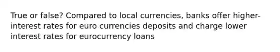 True or false? Compared to local currencies, banks offer higher-interest rates for euro currencies deposits and charge lower interest rates for eurocurrency loans