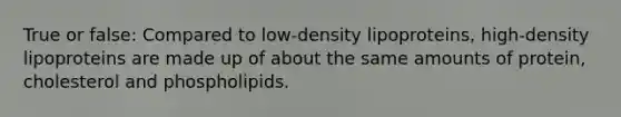 True or false: Compared to low-density lipoproteins, high-density lipoproteins are made up of about the same amounts of protein, cholesterol and phospholipids.