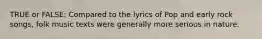 TRUE or FALSE; Compared to the lyrics of Pop and early rock songs, folk music texts were generally more serious in nature.