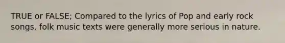 TRUE or FALSE; Compared to the lyrics of Pop and early rock songs, folk music texts were generally more serious in nature.