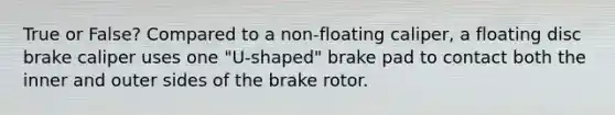 True or False? Compared to a non-floating caliper, a floating disc brake caliper uses one "U-shaped" brake pad to contact both the inner and outer sides of the brake rotor.