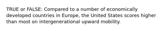 TRUE or FALSE: Compared to a number of economically developed countries in Europe, the United States scores higher than most on intergenerational upward mobility.