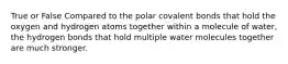 True or False Compared to the polar covalent bonds that hold the oxygen and hydrogen atoms together within a molecule of water, the hydrogen bonds that hold multiple water molecules together are much stronger.