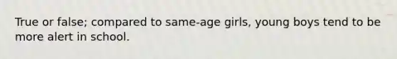 True or false; compared to same-age girls, young boys tend to be more alert in school.