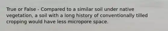 True or False - Compared to a similar soil under native vegetation, a soil with a long history of conventionally tilled cropping would have less micropore space.